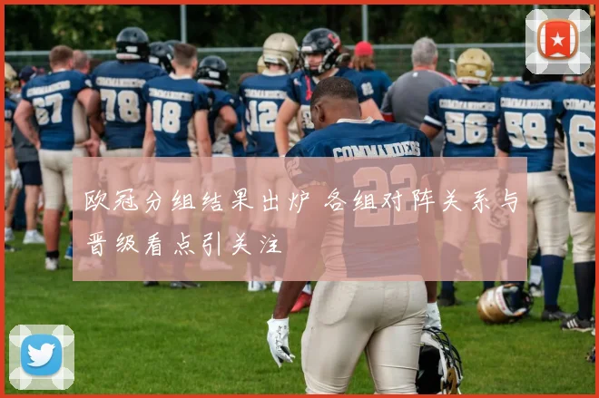欧冠分组结果出炉 各组对阵关系与晋级看点引关注