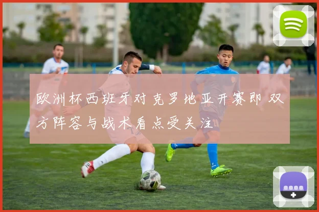 欧洲杯西班牙对克罗地亚开赛即 双方阵容与战术看点受关注