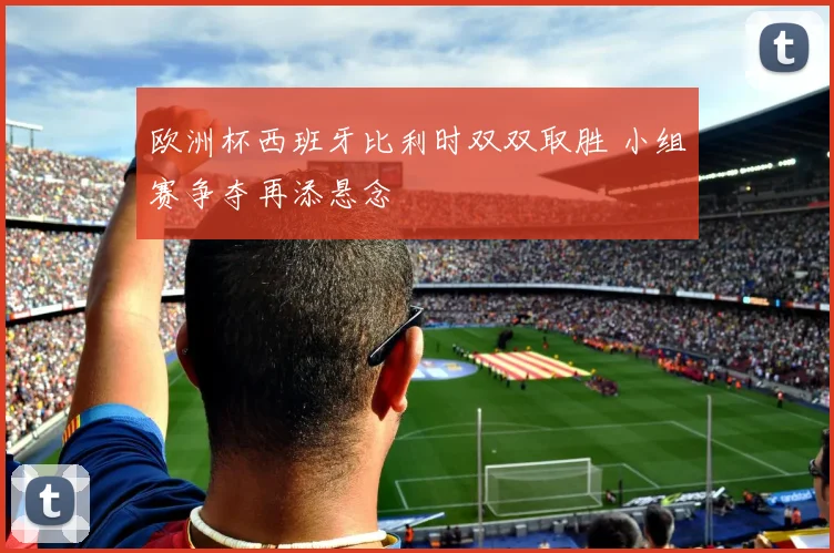 欧洲杯西班牙比利时双双取胜 小组赛争夺再添悬念