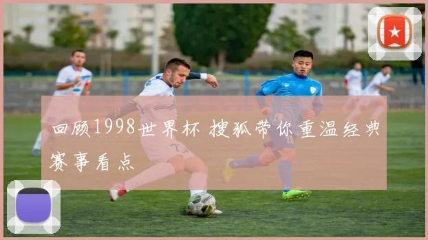 回顾1998世界杯 搜狐带你重温经典赛事看点