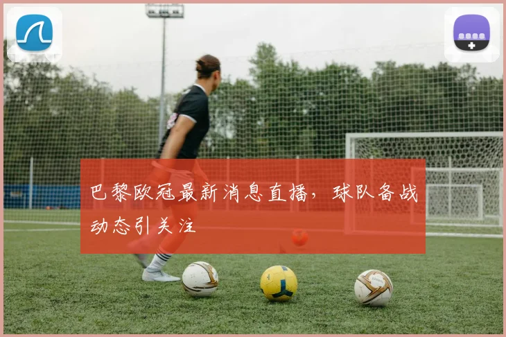 巴黎欧冠最新消息直播,球队备战动态引关注