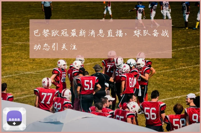 巴黎欧冠最新消息直播,球队备战动态引关注
