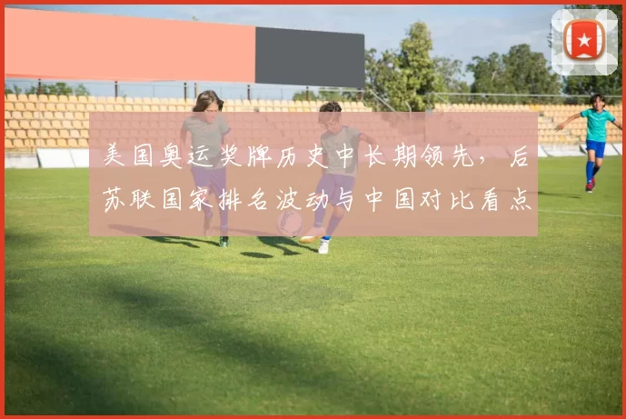 美国奥运奖牌历史中长期领先，后苏联国家排名波动与中国对比看点