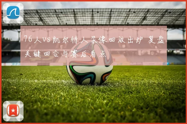 76人vs凯尔特人录像回放出炉 复盘关键回合与赛后看点