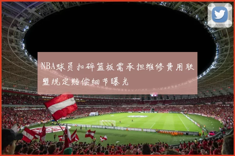 NBA球员扣碎篮板需承担维修费用联盟规定赔偿细节曝光