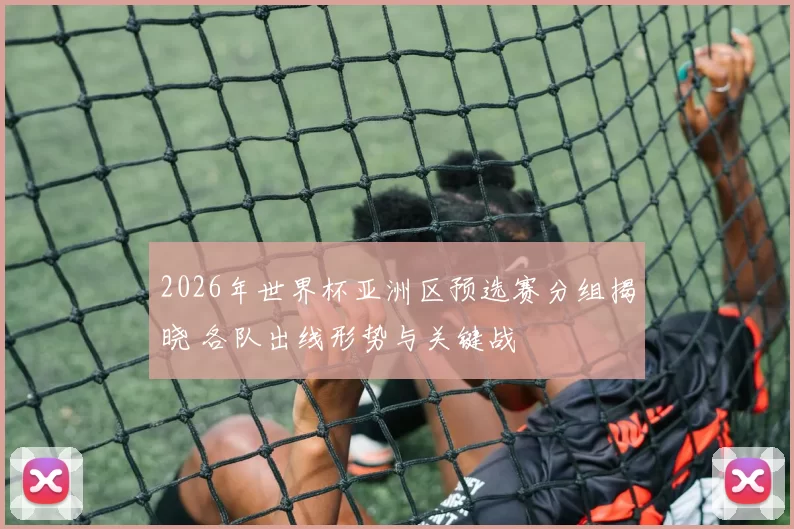 2026年世界杯亚洲区预选赛分组揭晓 各队出线形势与关键战