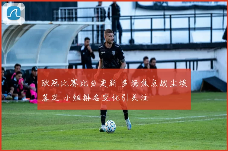 欧冠比赛比分更新 多场焦点战尘埃落定 小组排名变化引关注