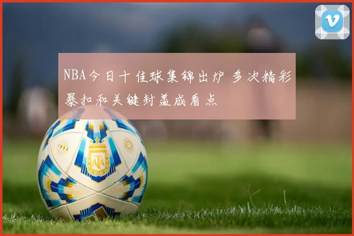 NBA今日十佳球集锦出炉 多次精彩暴扣和关键封盖成看点