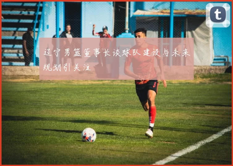 辽宁男篮董事长谈球队建设与未来规划引关注