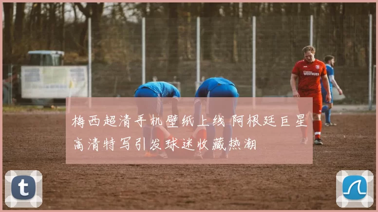 梅西超清手机壁纸上线 阿根廷巨星高清特写引发球迷收藏热潮