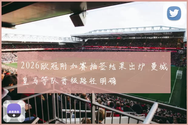 2026欧冠附加赛抽签结果出炉 曼城皇马等队晋级路径明确