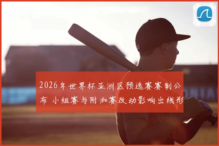 2026年世界杯亚洲区预选赛赛制公布 小组赛与附加赛改动影响出线形势
