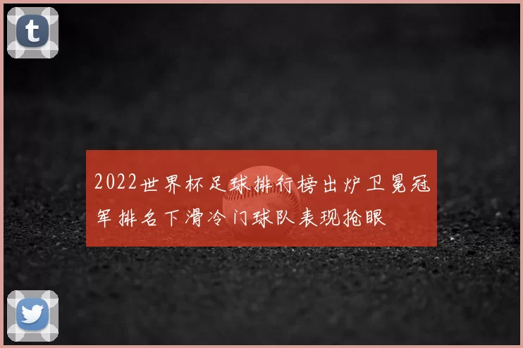2022世界杯足球排行榜出炉卫冕冠军排名下滑冷门球队表现抢眼