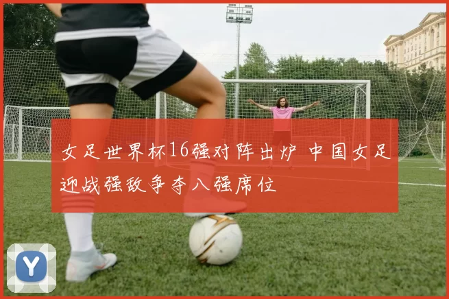 女足世界杯16强对阵出炉 中国女足迎战强敌争夺八强席位