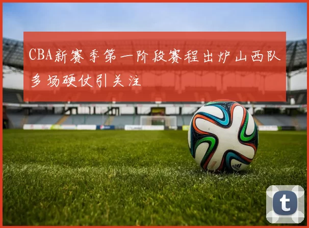 CBA新赛季第一阶段赛程出炉山西队多场硬仗引关注