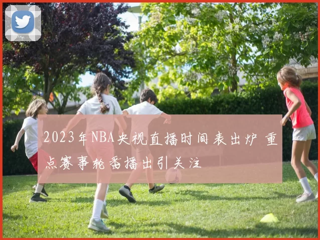 2023年NBA央视直播时间表出炉 重点赛事轮番播出引关注