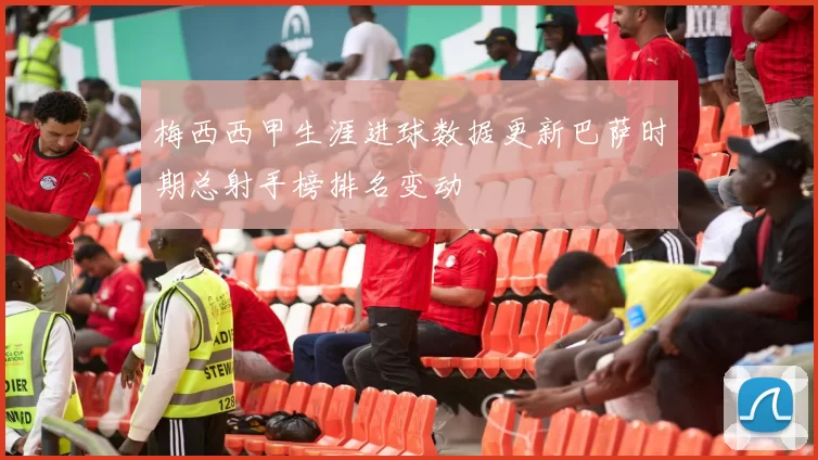 梅西西甲生涯进球数据更新巴萨时期总射手榜排名变动