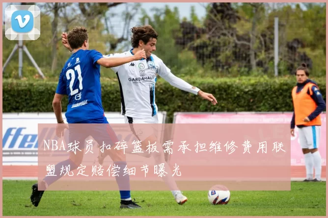 NBA球员扣碎篮板需承担维修费用联盟规定赔偿细节曝光