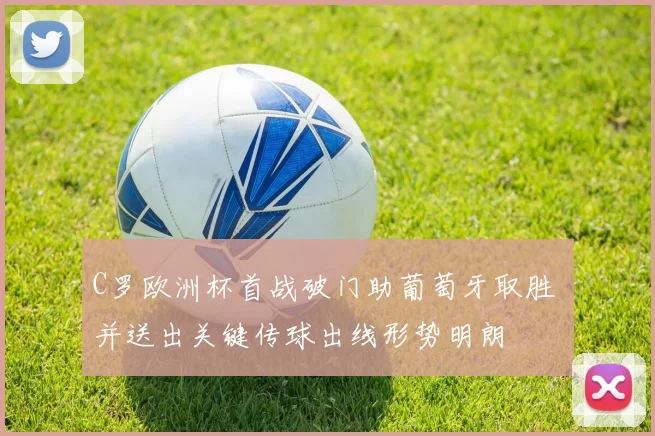 C罗欧洲杯首战破门助葡萄牙取胜 并送出关键传球出线形势明朗