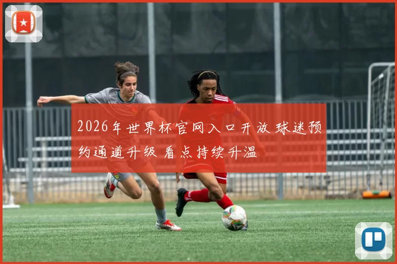 2026年世界杯官网入口开放 球迷预约通道升级 看点持续升温