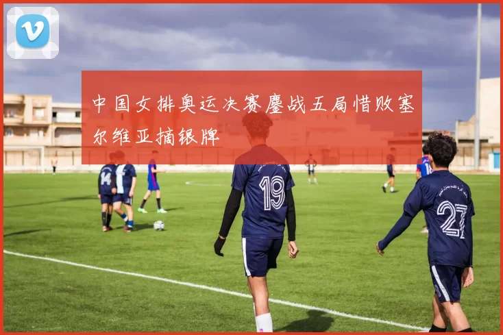 中国女排奥运决赛鏖战五局惜败塞尔维亚摘银牌