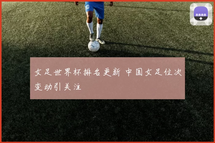 女足世界杯排名更新 中国女足位次变动引关注