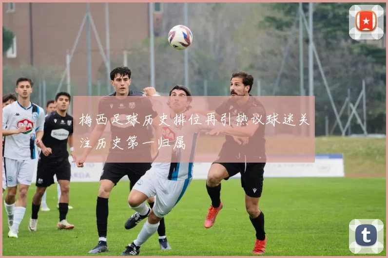 梅西足球历史排位再引热议球迷关注历史第一归属