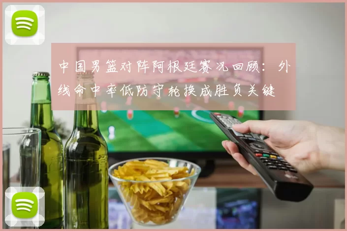 中国男篮对阵阿根廷赛况回顾：外线命中率低防守轮换成胜负关键