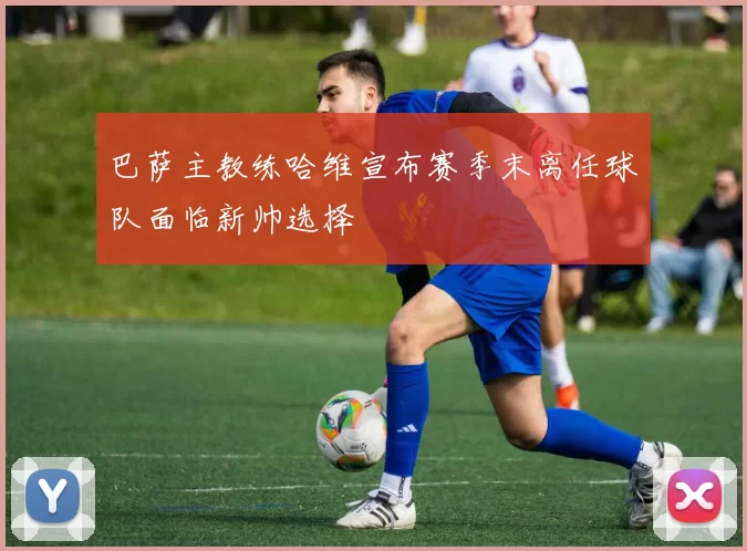 巴萨主教练哈维宣布赛季末离任球队面临新帅选择