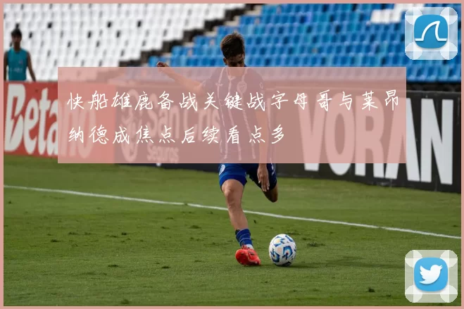 快船雄鹿备战关键战字母哥与莱昂纳德成焦点后续看点多