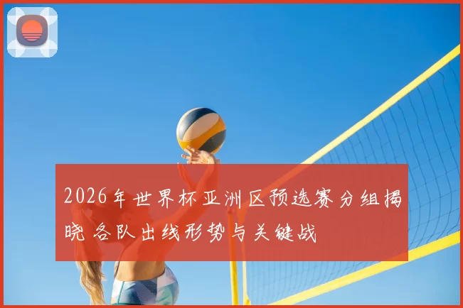 2026年世界杯亚洲区预选赛分组揭晓 各队出线形势与关键战
