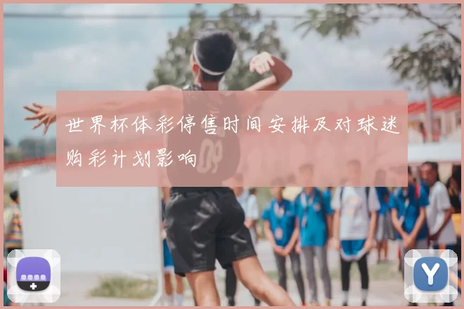 世界杯体彩停售时间安排及对球迷购彩计划影响