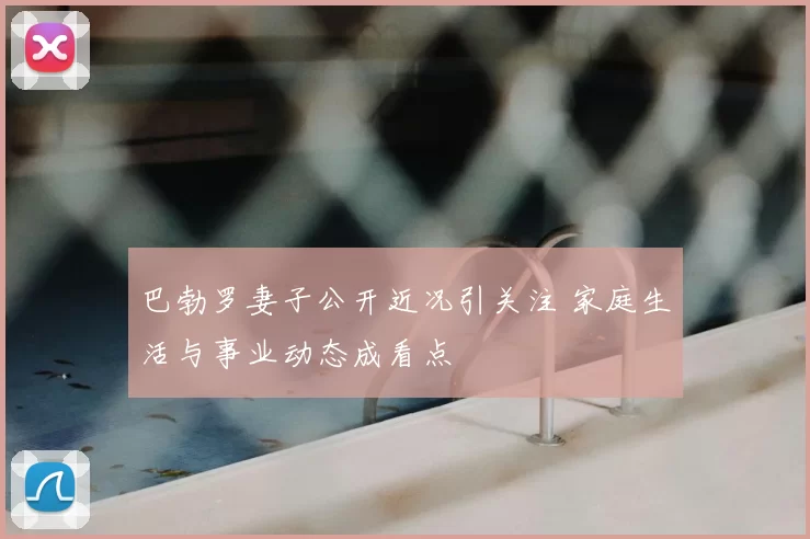 巴勃罗妻子公开近况引关注 家庭生活与事业动态成看点