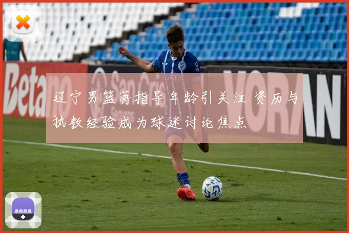 辽宁男篮蒋指导年龄引关注 资历与执教经验成为球迷讨论焦点
