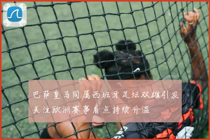 巴萨皇马同属西班牙足坛双雄引发关注欧洲赛事看点持续升温
