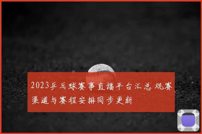 2023乒乓球赛事直播平台汇总 观赛渠道与赛程安排同步更新