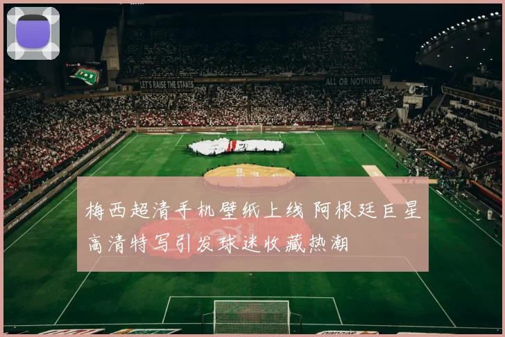 梅西超清手机壁纸上线 阿根廷巨星高清特写引发球迷收藏热潮