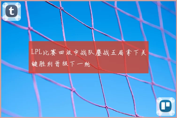 LPL比赛回放中战队鏖战五局拿下关键胜利晋级下一轮