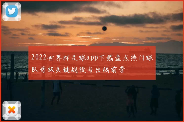 2022世界杯足球app下载盘点热门球队晋级关键战役与出线前景