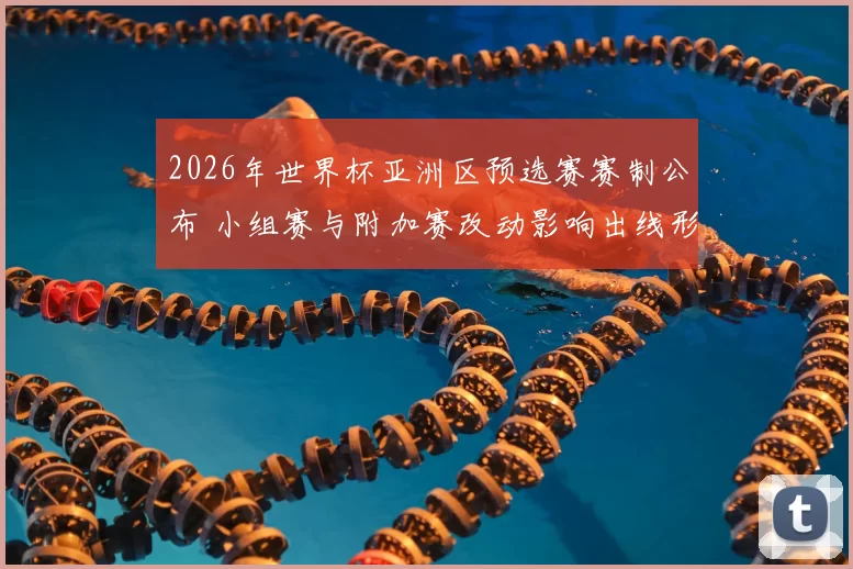 2026年世界杯亚洲区预选赛赛制公布 小组赛与附加赛改动影响出线形势