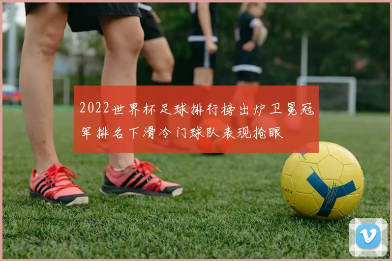 2022世界杯足球排行榜出炉卫冕冠军排名下滑冷门球队表现抢眼