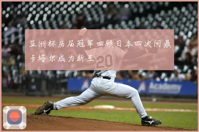 亚洲杯历届冠军回顾日本四次问鼎卡塔尔成为新王