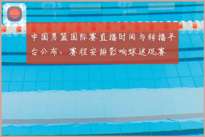 中国男篮国际赛直播时间与转播平台公布，赛程安排影响球迷观赛