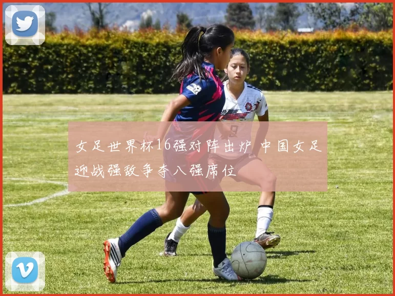 女足世界杯16强对阵出炉 中国女足迎战强敌争夺八强席位